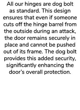 All our hinges are dog bolt as standard. This design ensures that even if someone cuts off the hinge barrel from the ...
