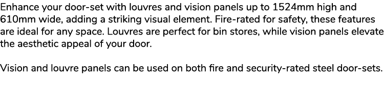 Enhance your door set with louvres and vision panels up to 1524mm high and 610mm wide, adding a striking visual eleme...