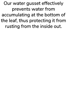 Our water gusset effectively prevents water from accumulating at the bottom of the leaf, thus protecting it from rust...