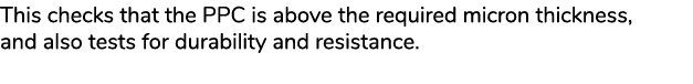 This checks that the PPC is above the required micron thickness, and also tests for durability and resistance.