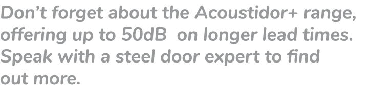 Don’t forget about the Acoustidor+ range, offering up to 50dB on longer lead times. Speak with a steel door expert to...