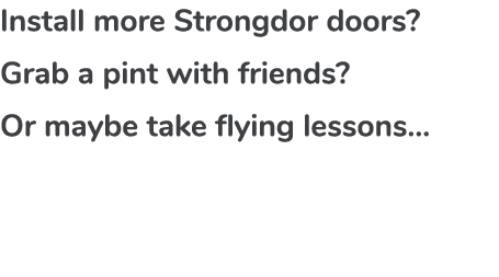 Install more Strongdor doors?​ Grab a pint with friends?​ Or maybe take flying lessons…​ ​