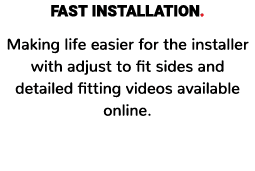 FAST INSTALLATION. Making life easier for the installer with adjust to fit sides and detailed fitting videos availabl...